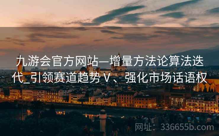 九游会官方网站—增量方法论算法迭代_引领赛道趋势Ⅴ、强化市场话语权