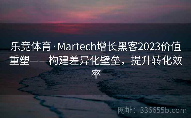 乐竞体育·Martech增长黑客2023价值重塑——构建差异化壁垒，提升转化效率