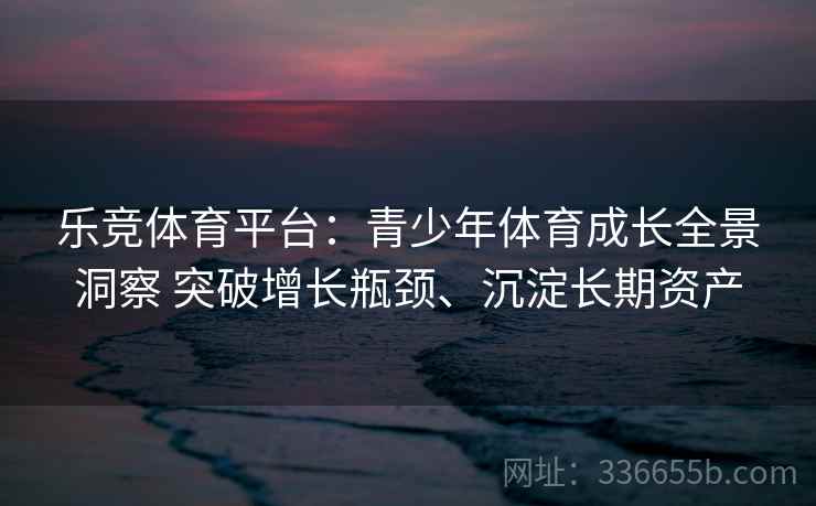 乐竞体育平台：青少年体育成长全景洞察 突破增长瓶颈、沉淀长期资产