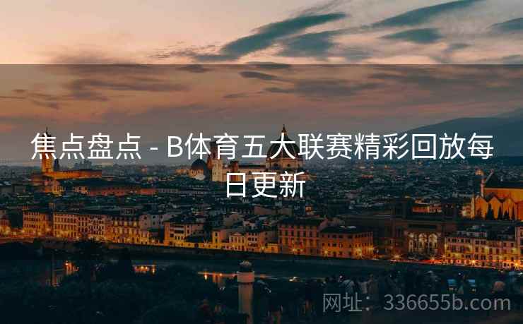焦点盘点 - B体育五大联赛精彩回放每日更新