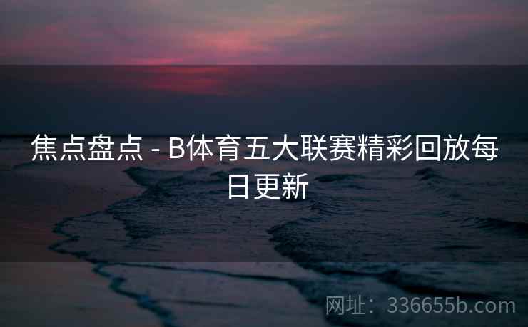 焦点盘点 - B体育五大联赛精彩回放每日更新