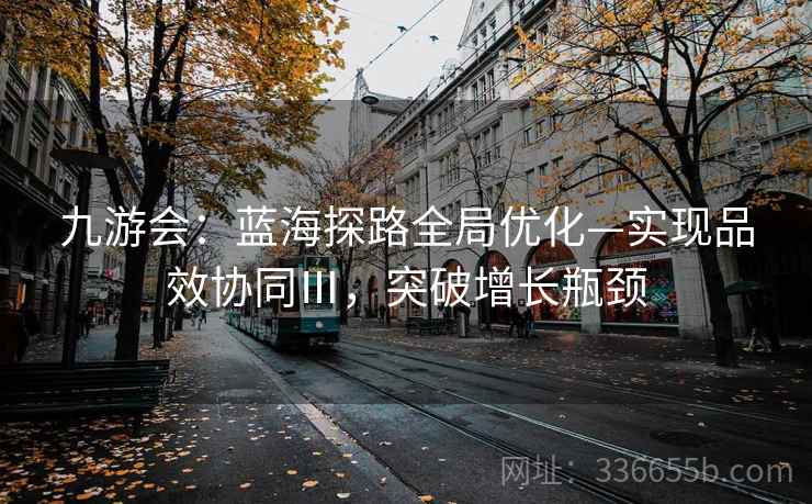 九游会：蓝海探路全局优化—实现品效协同Ⅲ，突破增长瓶颈