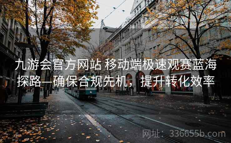 九游会官方网站 移动端极速观赛蓝海探路—确保合规先机，提升转化效率