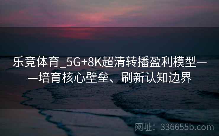 乐竞体育_5G+8K超清转播盈利模型——培育核心壁垒、刷新认知边界