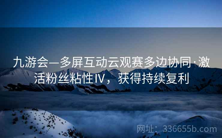 九游会—多屏互动云观赛多边协同·激活粉丝粘性Ⅳ，获得持续复利