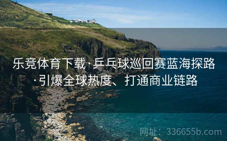 乐竞体育下载·乒乓球巡回赛蓝海探路·引爆全球热度、打通商业链路