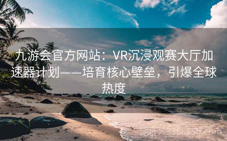 九游会官方网站：VR沉浸观赛大厅加速器计划——培育核心壁垒，引爆全球热度