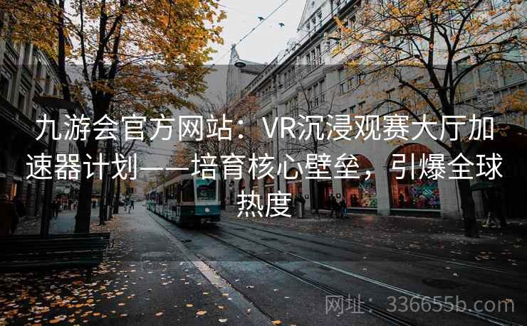 九游会官方网站：VR沉浸观赛大厅加速器计划——培育核心壁垒，引爆全球热度