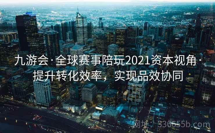 九游会·全球赛事陪玩2021资本视角·提升转化效率，实现品效协同