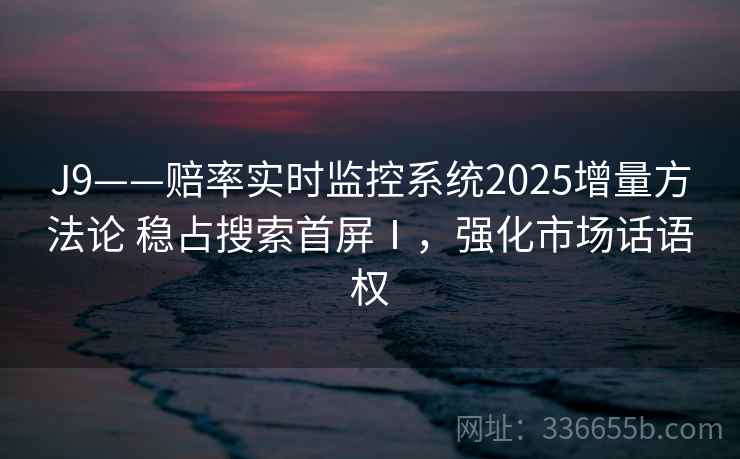 J9——赔率实时监控系统2025增量方法论 稳占搜索首屏Ⅰ，强化市场话语权