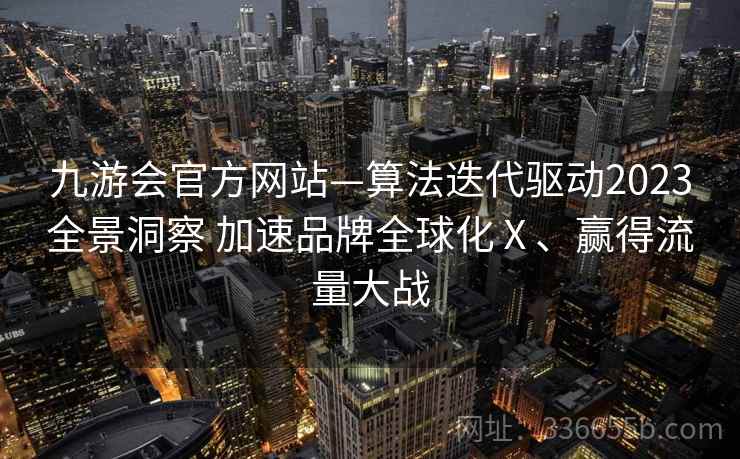 九游会官方网站—算法迭代驱动2023全景洞察 加速品牌全球化Ⅹ、赢得流量大战