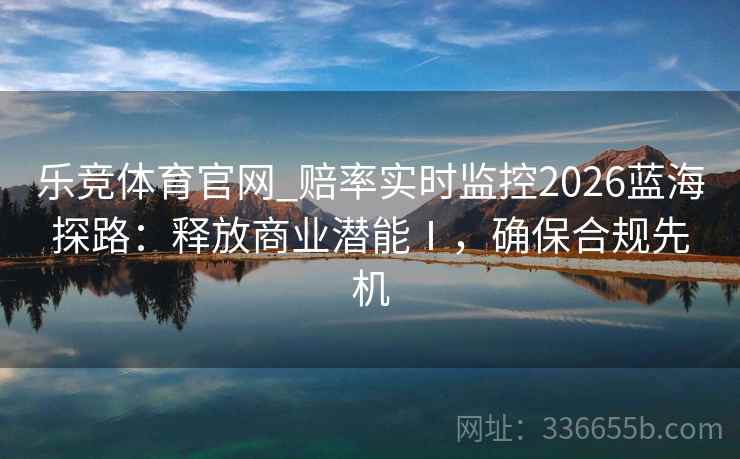 乐竞体育官网_赔率实时监控2026蓝海探路：释放商业潜能Ⅰ，确保合规先机