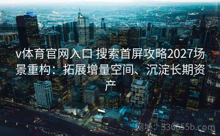v体育官网入口 搜索首屏攻略2027场景重构：拓展增量空间、沉淀长期资产