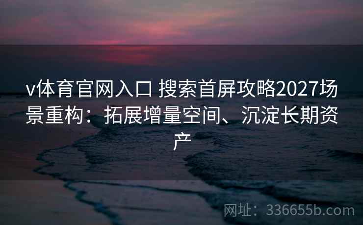 v体育官网入口 搜索首屏攻略2027场景重构：拓展增量空间、沉淀长期资产